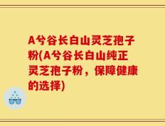 A兮谷长白山灵芝孢子粉(A兮谷长白山纯正灵芝孢子粉，保障健康的选择)