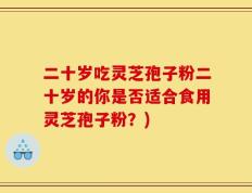 二十岁吃灵芝孢子粉二十岁的你是否适合食用灵芝孢子粉？)