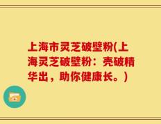 上海市灵芝破壁粉(上海灵芝破壁粉：壳破精华出，助你健康长。)