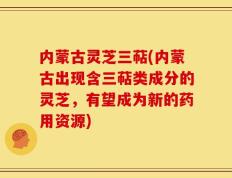 内蒙古灵芝三萜(内蒙古出现含三萜类成分的灵芝，有望成为新的药用资源)