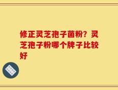 修正灵芝孢子菌粉？灵芝孢子粉哪个牌子比较好