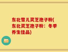 东北雪儿灵芝孢子粉(东北灵芝孢子粉：冬季养生佳品)