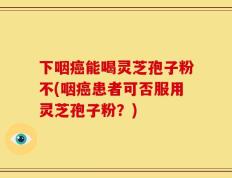 下咽癌能喝灵芝孢子粉不(咽癌患者可否服用灵芝孢子粉？)