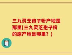 三九灵芝孢子粉产地是那里(三九灵芝孢子粉的原产地是哪里？)