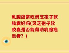 乳腺癌常吃灵芝孢子软胶囊好吗(灵芝孢子软胶囊是否能帮助乳腺癌患者？)