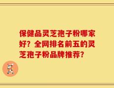 保健品灵芝孢子粉哪家好？全网排名前五的灵芝孢子粉品牌推荐？