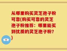 从哪里购买灵芝孢子粉可靠(购买可靠的灵芝孢子粉推荐：哪里能买到优质的灵芝孢子粉？)