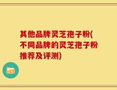 其他品牌灵芝孢子粉(不同品牌的灵芝孢子粉推荐及评测)