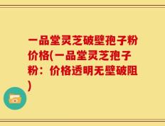 一品堂灵芝破壁孢子粉价格(一品堂灵芝孢子粉：价格透明无壁破阻)