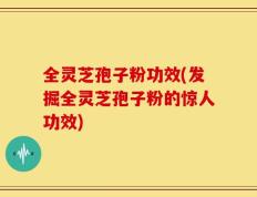 全灵芝孢子粉功效(发掘全灵芝孢子粉的惊人功效)