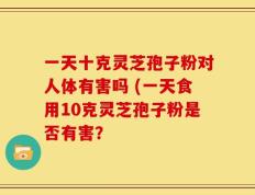 一天十克灵芝孢子粉对人体有害吗 (一天食用10克灵芝孢子粉是否有害？