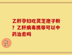 乙肝孕妇吃灵芝孢子粉？乙肝病毒携带可以中药治愈吗