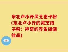 东北卢小开灵芝孢子粉(东北卢小开的灵芝孢子粉：神奇的养生保健佳品)