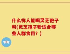什么样人能喝灵芝孢子粉(灵芝孢子粉适合哪些人群食用？)