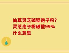 仙草灵芝破壁孢子粉？灵芝孢子粉破壁99%什么意思