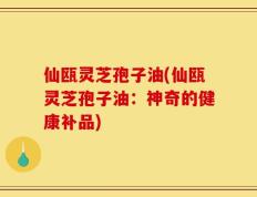 仙瓯灵芝孢子油(仙瓯灵芝孢子油：神奇的健康补品)
