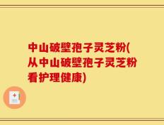 中山破壁孢子灵芝粉(从中山破壁孢子灵芝粉看护理健康)