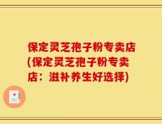 保定灵芝孢子粉专卖店(保定灵芝孢子粉专卖店：滋补养生好选择)