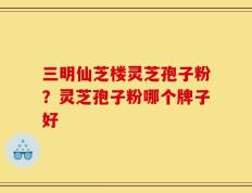 三明仙芝楼灵芝孢子粉？灵芝孢子粉哪个牌子好