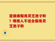 亚健康服用灵芝孢子粉？哪类人不适合服用灵芝孢子粉