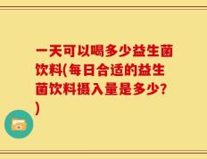 一天可以喝多少益生菌饮料(每日合适的益生菌饮料摄入量是多少？)