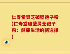 仁寿堂灵芝破壁孢子粉(仁寿堂破壁灵芝孢子粉：健康生活的新选择)