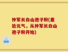 仲军长白山孢子粉(重拾元气，从仲军长白山孢子粉开始)