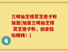 三明仙芝楼灵芝孢子粉加盟(加盟三明仙芝楼 灵芝孢子粉，创业轻松赚钱！)
