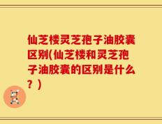 仙芝楼灵芝孢子油胶囊区别(仙芝楼和灵芝孢子油胶囊的区别是什么？)
