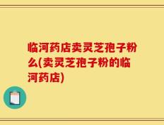 临河药店卖灵芝孢子粉么(卖灵芝孢子粉的临河药店)