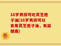 16岁男孩可吃灵芝孢子油(16岁男孩可以食用灵芝孢子油，有益健康)