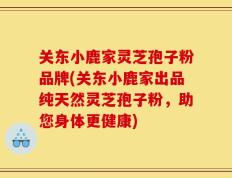关东小鹿家灵芝孢子粉品牌(关东小鹿家出品纯天然灵芝孢子粉，助您身体更健康)