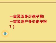 一亩灵芝多少孢子粉(一亩灵芝产多少孢子粉？)