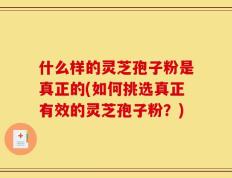 什么样的灵芝孢子粉是真正的(如何挑选真正有效的灵芝孢子粉？)