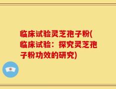 临床试验灵芝孢子粉(临床试验：探究灵芝孢子粉功效的研究)