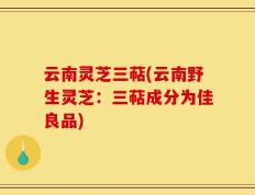 云南灵芝三萜(云南野生灵芝：三萜成分为佳良品)