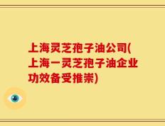 上海灵芝孢子油公司(上海一灵芝孢子油企业功效备受推崇)