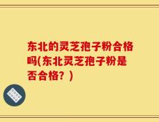 东北的灵芝孢子粉合格吗(东北灵芝孢子粉是否合格？)