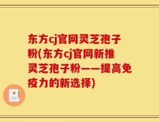 东方cj官网灵芝孢子粉(东方cj官网新推灵芝孢子粉——提高免疫力的新选择)