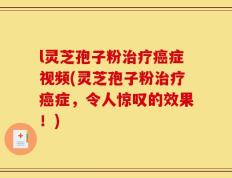 l灵芝孢子粉治疗癌症视频(灵芝孢子粉治疗癌症，令人惊叹的效果！)