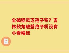 全破壁灵芝孢子粉？吉林敖东破壁孢子粉没有小看帽标