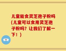 儿童能食灵芝孢子粉吗(儿童可以食用灵芝孢子粉吗？让我们了解一下！)
