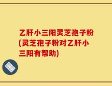 乙肝小三阳灵芝孢子粉(灵芝孢子粉对乙肝小三阳有帮助)