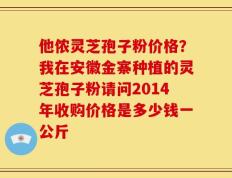他侬灵芝孢子粉价格？我在安徽金寨种植的灵芝孢子粉请问2014年收购价格是多少钱一公斤