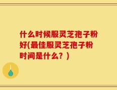 什么时候服灵芝孢子粉好(最佳服灵芝孢子粉时间是什么？)