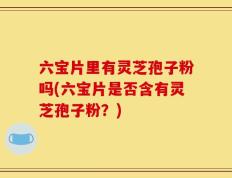 六宝片里有灵芝孢子粉吗(六宝片是否含有灵芝孢子粉？)
