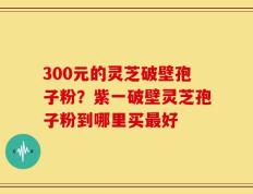 300元的灵芝破壁孢子粉？紫一破壁灵芝孢子粉到哪里买最好