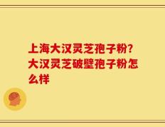 上海大汉灵芝孢子粉？大汉灵芝破壁孢子粉怎么样
