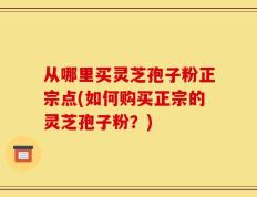 从哪里买灵芝孢子粉正宗点(如何购买正宗的灵芝孢子粉？)