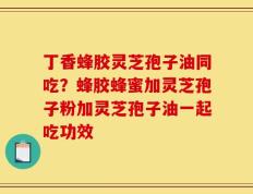 丁香蜂胶灵芝孢子油同吃？蜂胶蜂蜜加灵芝孢子粉加灵芝孢子油一起吃功效